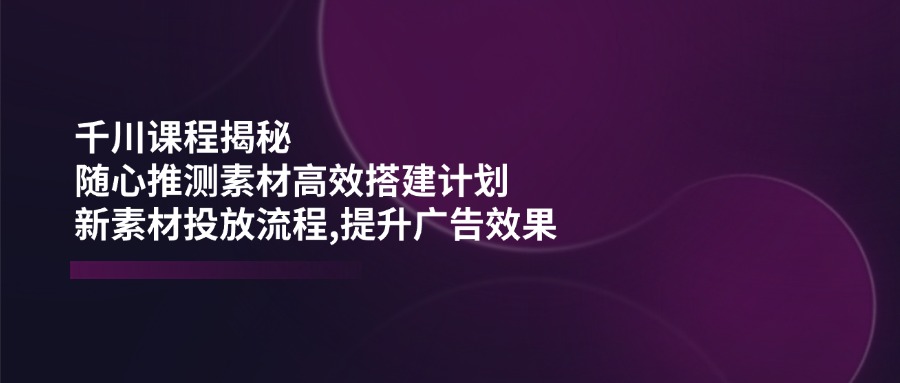 （14317期）千川课程揭秘：随心推测素材高效搭建计划,新素材投放流程,提升广告效果-初橙资源网